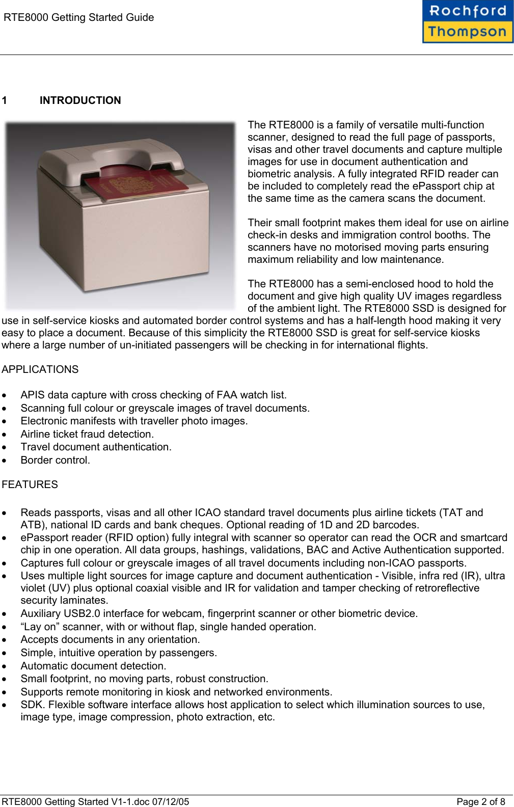    RTE8000 Getting Started Guide   1 INTRODUCTION  The RTE8000 is a family of versatile multi-function scanner, designed to read the full page of passports, visas and other travel documents and capture multiple images for use in document authentication and biometric analysis. A fully integrated RFID reader can be included to completely read the ePassport chip at the same time as the camera scans the document.  Their small footprint makes them ideal for use on airline check-in desks and immigration control booths. The scanners have no motorised moving parts ensuring maximum reliability and low maintenance.  The RTE8000 has a semi-enclosed hood to hold the document and give high quality UV images regardless of the ambient light. The RTE8000 SSD is designed for use in self-service kiosks and automated border control systems and has a half-length hood making it very easy to place a document. Because of this simplicity the RTE8000 SSD is great for self-service kiosks where a large number of un-initiated passengers will be checking in for international flights.  APPLICATIONS  •  APIS data capture with cross checking of FAA watch list. •  Scanning full colour or greyscale images of travel documents. •  Electronic manifests with traveller photo images. •  Airline ticket fraud detection. •  Travel document authentication. •  Border control.  FEATURES  •  Reads passports, visas and all other ICAO standard travel documents plus airline tickets (TAT and ATB), national ID cards and bank cheques. Optional reading of 1D and 2D barcodes. •  ePassport reader (RFID option) fully integral with scanner so operator can read the OCR and smartcard chip in one operation. All data groups, hashings, validations, BAC and Active Authentication supported. •  Captures full colour or greyscale images of all travel documents including non-ICAO passports. •  Uses multiple light sources for image capture and document authentication - Visible, infra red (IR), ultra violet (UV) plus optional coaxial visible and IR for validation and tamper checking of retroreflective security laminates. •  Auxiliary USB2.0 interface for webcam, fingerprint scanner or other biometric device. •  “Lay on” scanner, with or without flap, single handed operation. •  Accepts documents in any orientation. •  Simple, intuitive operation by passengers. •  Automatic document detection. •  Small footprint, no moving parts, robust construction. •  Supports remote monitoring in kiosk and networked environments. •  SDK. Flexible software interface allows host application to select which illumination sources to use, image type, image compression, photo extraction, etc.   RTE8000 Getting Started V1-1.doc 07/12/05 Page 2 of 8 