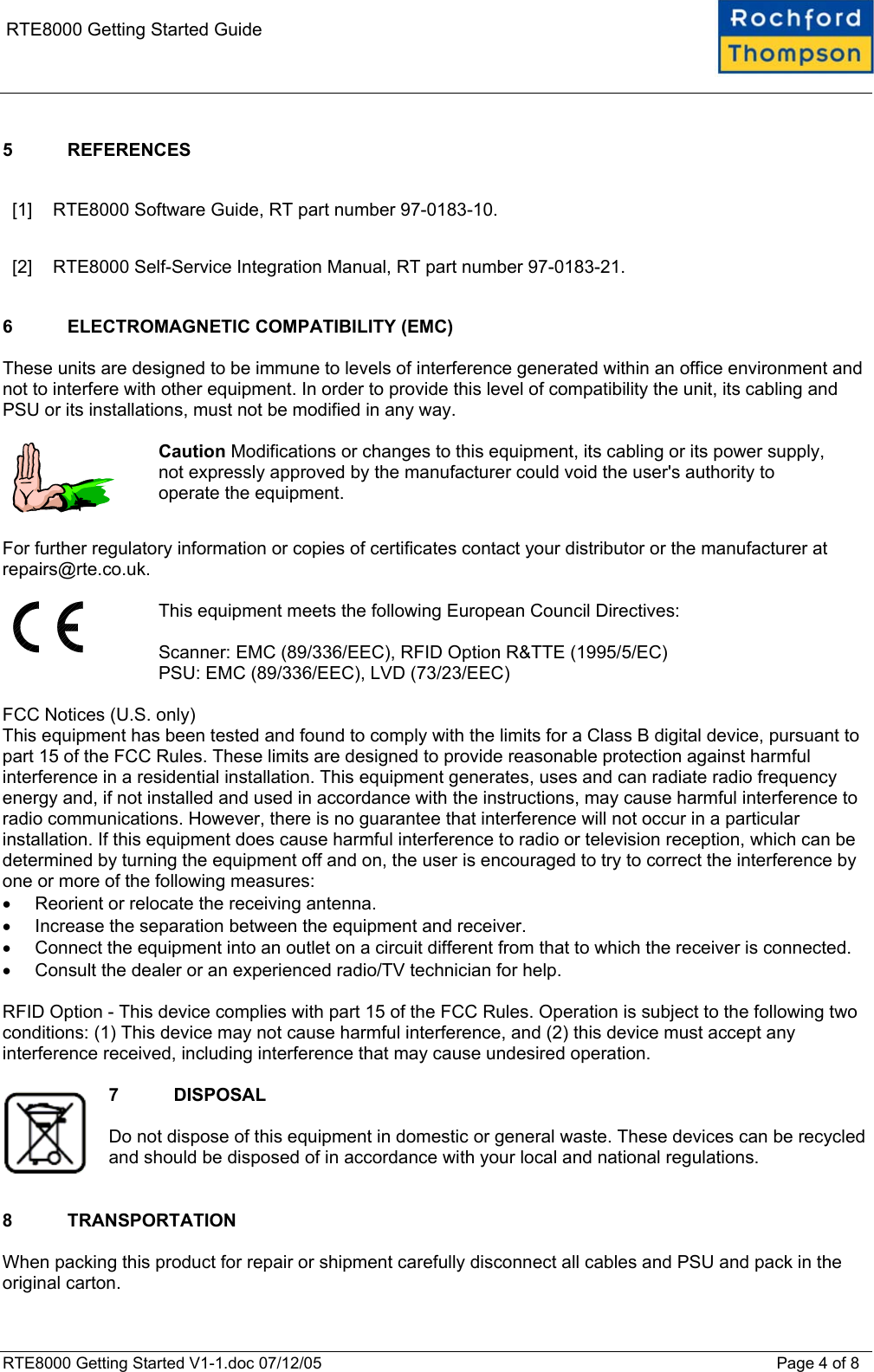    RTE8000 Getting Started Guide  5 REFERENCES  [1]  RTE8000 Software Guide, RT part number 97-0183-10. [2]  RTE8000 Self-Service Integration Manual, RT part number 97-0183-21.  6  ELECTROMAGNETIC COMPATIBILITY (EMC)  These units are designed to be immune to levels of interference generated within an office environment and not to interfere with other equipment. In order to provide this level of compatibility the unit, its cabling and PSU or its installations, must not be modified in any way.    Caution Modifications or changes to this equipment, its cabling or its power supply, not expressly approved by the manufacturer could void the user&apos;s authority to operate the equipment.  For further regulatory information or copies of certificates contact your distributor or the manufacturer at repairs@rte.co.uk.    This equipment meets the following European Council Directives:  Scanner: EMC (89/336/EEC), RFID Option R&amp;TTE (1995/5/EC) PSU: EMC (89/336/EEC), LVD (73/23/EEC)  FCC Notices (U.S. only) This equipment has been tested and found to comply with the limits for a Class B digital device, pursuant to part 15 of the FCC Rules. These limits are designed to provide reasonable protection against harmful interference in a residential installation. This equipment generates, uses and can radiate radio frequency energy and, if not installed and used in accordance with the instructions, may cause harmful interference to radio communications. However, there is no guarantee that interference will not occur in a particular installation. If this equipment does cause harmful interference to radio or television reception, which can be determined by turning the equipment off and on, the user is encouraged to try to correct the interference by one or more of the following measures: •  Reorient or relocate the receiving antenna. •  Increase the separation between the equipment and receiver. •  Connect the equipment into an outlet on a circuit different from that to which the receiver is connected. •  Consult the dealer or an experienced radio/TV technician for help.  RFID Option - This device complies with part 15 of the FCC Rules. Operation is subject to the following two conditions: (1) This device may not cause harmful interference, and (2) this device must accept any interference received, including interference that may cause undesired operation.  7 DISPOSAL  Do not dispose of this equipment in domestic or general waste. These devices can be recycled and should be disposed of in accordance with your local and national regulations.   8 TRANSPORTATION  When packing this product for repair or shipment carefully disconnect all cables and PSU and pack in the original carton. RTE8000 Getting Started V1-1.doc 07/12/05 Page 4 of 8 