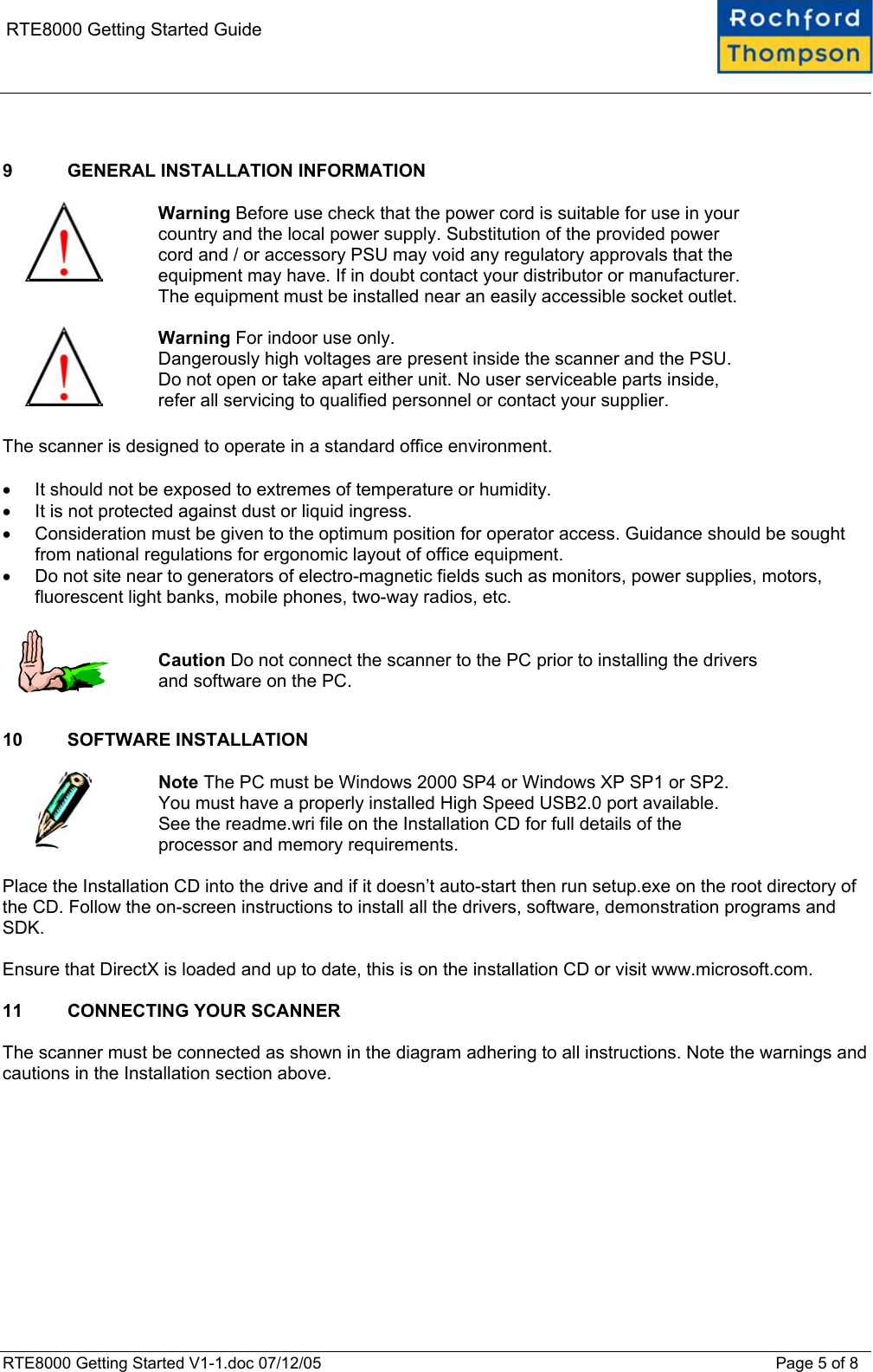    RTE8000 Getting Started Guide   9  GENERAL INSTALLATION INFORMATION    Warning Before use check that the power cord is suitable for use in your country and the local power supply. Substitution of the provided power cord and / or accessory PSU may void any regulatory approvals that the equipment may have. If in doubt contact your distributor or manufacturer. The equipment must be installed near an easily accessible socket outlet.    Warning For indoor use only.  Dangerously high voltages are present inside the scanner and the PSU. Do not open or take apart either unit. No user serviceable parts inside, refer all servicing to qualified personnel or contact your supplier.  The scanner is designed to operate in a standard office environment.   •  It should not be exposed to extremes of temperature or humidity.  •  It is not protected against dust or liquid ingress.  •  Consideration must be given to the optimum position for operator access. Guidance should be sought from national regulations for ergonomic layout of office equipment. •  Do not site near to generators of electro-magnetic fields such as monitors, power supplies, motors, fluorescent light banks, mobile phones, two-way radios, etc.     Caution Do not connect the scanner to the PC prior to installing the drivers and software on the PC.  10 SOFTWARE INSTALLATION    Note The PC must be Windows 2000 SP4 or Windows XP SP1 or SP2.  You must have a properly installed High Speed USB2.0 port available.  See the readme.wri file on the Installation CD for full details of the processor and memory requirements.  Place the Installation CD into the drive and if it doesn’t auto-start then run setup.exe on the root directory of the CD. Follow the on-screen instructions to install all the drivers, software, demonstration programs and SDK.  Ensure that DirectX is loaded and up to date, this is on the installation CD or visit www.microsoft.com.  11  CONNECTING YOUR SCANNER  The scanner must be connected as shown in the diagram adhering to all instructions. Note the warnings and cautions in the Installation section above.  RTE8000 Getting Started V1-1.doc 07/12/05 Page 5 of 8 