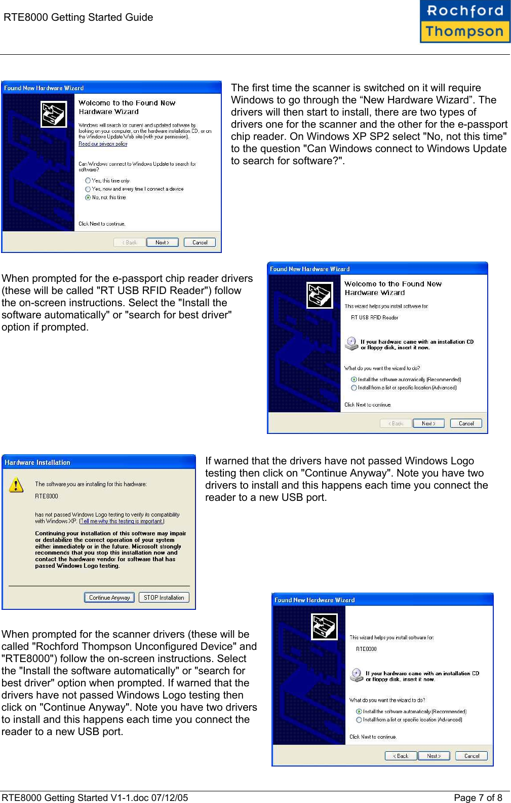    RTE8000 Getting Started Guide  The first time the scanner is switched on it will require Windows to go through the “New Hardware Wizard”. The drivers will then start to install, there are two types of drivers one for the scanner and the other for the e-passport chip reader. On Windows XP SP2 select &quot;No, not this time&quot; to the question &quot;Can Windows connect to Windows Update to search for software?&quot;.         When prompted for the e-passport chip reader drivers (these will be called &quot;RT USB RFID Reader&quot;) follow the on-screen instructions. Select the &quot;Install the software automatically&quot; or &quot;search for best driver&quot; option if prompted.            If warned that the drivers have not passed Windows Logo testing then click on &quot;Continue Anyway&quot;. Note you have two drivers to install and this happens each time you connect the reader to a new USB port.           When prompted for the scanner drivers (these will be called &quot;Rochford Thompson Unconfigured Device&quot; and &quot;RTE8000&quot;) follow the on-screen instructions. Select the &quot;Install the software automatically&quot; or &quot;search for best driver&quot; option when prompted. If warned that the drivers have not passed Windows Logo testing then click on &quot;Continue Anyway&quot;. Note you have two drivers to install and this happens each time you connect the reader to a new USB port.  RTE8000 Getting Started V1-1.doc 07/12/05 Page 7 of 8 